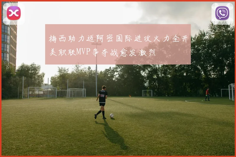梅西助力迈阿密国际进攻火力全开美职联MVP争夺战愈发激烈